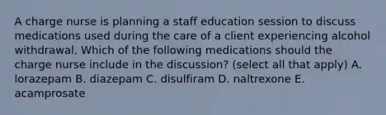 A charge nurse is planning a staff education session to discuss medications used during the care of a client experiencing alcohol withdrawal. Which of the following medications should the charge nurse include in the discussion? (select all that apply) A. lorazepam B. diazepam C. disulfiram D. naltrexone E. acamprosate