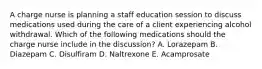 A charge nurse is planning a staff education session to discuss medications used during the care of a client experiencing alcohol withdrawal. Which of the following medications should the charge nurse include in the discussion? A. Lorazepam B. Diazepam C. Disulfiram D. Naltrexone E. Acamprosate