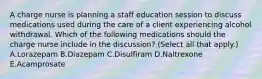 A charge nurse is planning a staff education session to discuss medications used during the care of a client experiencing alcohol withdrawal. Which of the following medications should the charge nurse include in the discussion? (Select all that apply.) A.Lorazepam B.Diazepam C.Disulfiram D.Naltrexone E.Acamprosate