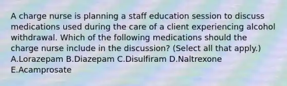 A charge nurse is planning a staff education session to discuss medications used during the care of a client experiencing alcohol withdrawal. Which of the following medications should the charge nurse include in the discussion? (Select all that apply.) A.Lorazepam B.Diazepam C.Disulfiram D.Naltrexone E.Acamprosate