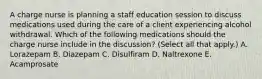 A charge nurse is planning a staff education session to discuss medications used during the care of a client experiencing alcohol withdrawal. Which of the following medications should the charge nurse include in the discussion? (Select all that apply.) A. Lorazepam B. Diazepam C. Disulfiram D. Naltrexone E. Acamprosate