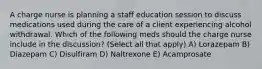 A charge nurse is planning a staff education session to discuss medications used during the care of a client experiencing alcohol withdrawal. Which of the following meds should the charge nurse include in the discussion? (Select all that apply) A) Lorazepam B) Diazepam C) Disulfiram D) Naltrexone E) Acamprosate