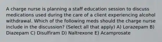 A charge nurse is planning a staff education session to discuss medications used during the care of a client experiencing alcohol withdrawal. Which of the following meds should the charge nurse include in the discussion? (Select all that apply) A) Lorazepam B) Diazepam C) Disulfiram D) Naltrexone E) Acamprosate