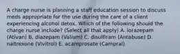 A charge nurse is planning a staff education session to discuss meds appropriate for the use during the care of a client experiencing alcohol detox. Which of the following should the charge nurse include? (Select all that apply) A. lorazepam (Ativan) B. diazepam (Valium) C. disulfiram (Antabuse) D. naltrexone (Vivitrol) E. acamprosate (Campral)