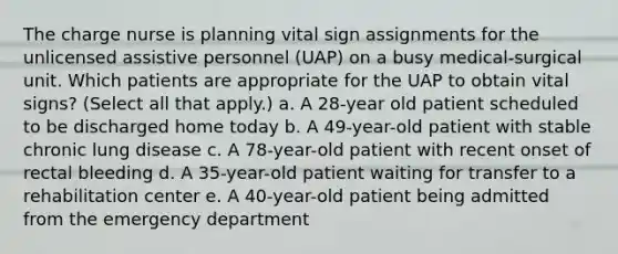 The charge nurse is planning vital sign assignments for the unlicensed assistive personnel (UAP) on a busy medical-surgical unit. Which patients are appropriate for the UAP to obtain vital signs? (Select all that apply.) a. A 28-year old patient scheduled to be discharged home today b. A 49-year-old patient with stable chronic lung disease c. A 78-year-old patient with recent onset of rectal bleeding d. A 35-year-old patient waiting for transfer to a rehabilitation center e. A 40-year-old patient being admitted from the emergency department