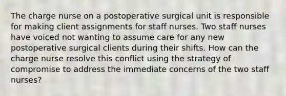 The charge nurse on a postoperative surgical unit is responsible for making client assignments for staff nurses. Two staff nurses have voiced not wanting to assume care for any new postoperative surgical clients during their shifts. How can the charge nurse resolve this conflict using the strategy of compromise to address the immediate concerns of the two staff nurses?