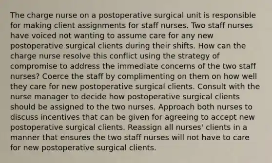 The charge nurse on a postoperative surgical unit is responsible for making client assignments for staff nurses. Two staff nurses have voiced not wanting to assume care for any new postoperative surgical clients during their shifts. How can the charge nurse resolve this conflict using the strategy of compromise to address the immediate concerns of the two staff nurses? Coerce the staff by complimenting on them on how well they care for new postoperative surgical clients. Consult with the nurse manager to decide how postoperative surgical clients should be assigned to the two nurses. Approach both nurses to discuss incentives that can be given for agreeing to accept new postoperative surgical clients. Reassign all nurses' clients in a manner that ensures the two staff nurses will not have to care for new postoperative surgical clients.