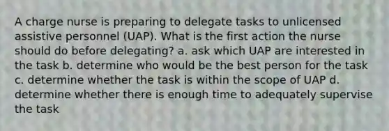 A charge nurse is preparing to delegate tasks to unlicensed assistive personnel (UAP). What is the first action the nurse should do before delegating? a. ask which UAP are interested in the task b. determine who would be the best person for the task c. determine whether the task is within the scope of UAP d. determine whether there is enough time to adequately supervise the task