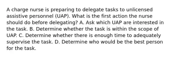 A charge nurse is preparing to delegate tasks to unlicensed assistive personnel (UAP). What is the first action the nurse should do before delegating? A. Ask which UAP are interested in the task. B. Determine whether the task is within the scope of UAP. C. Determine whether there is enough time to adequately supervise the task. D. Determine who would be the best person for the task.