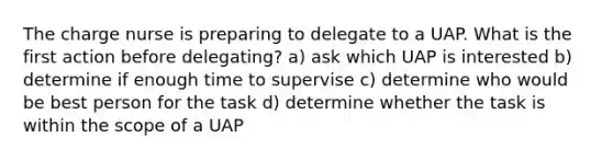 The charge nurse is preparing to delegate to a UAP. What is the first action before delegating? a) ask which UAP is interested b) determine if enough time to supervise c) determine who would be best person for the task d) determine whether the task is within the scope of a UAP