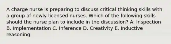 A charge nurse is preparing to discuss critical thinking skills with a group of newly licensed nurses. Which of the following skills should the nurse plan to include in the discussion? A. Inspection B. Implementation C. Inference D. Creativity E. Inductive reasoning