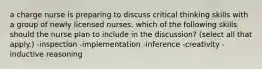 a charge nurse is preparing to discuss critical thinking skills with a group of newly licensed nurses. which of the following skills should the nurse plan to include in the discussion? (select all that apply.) -inspection -implementation -inference -creativity -inductive reasoning