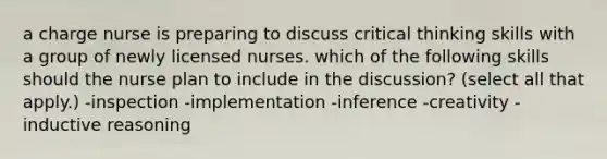 a charge nurse is preparing to discuss critical thinking skills with a group of newly licensed nurses. which of the following skills should the nurse plan to include in the discussion? (select all that apply.) -inspection -implementation -inference -creativity -inductive reasoning