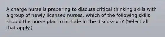 A charge nurse is preparing to discuss critical thinking skills with a group of newly licensed nurses. Which of the following skills should the nurse plan to include in the discussion? (Select all that apply.)