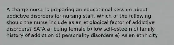 A charge nurse is preparing an educational session about addictive disorders for nursing staff. Which of the following should the nurse include as an etiological factor of addictive disorders? SATA a) being female b) low self-esteem c) family history of addiction d) personality disorders e) Asian ethnicity