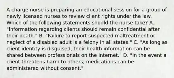 A charge nurse is preparing an educational session for a group of newly licensed nurses to review client rights under the law. Which of the following statements should the nurse take? A. "Information regarding clients should remain confidential after their death." B. "Failure to report suspected maltreatment or neglect of a disabled adult is a felony in all states." C. "As long as client identity is disguised, their health information can be shared between professionals on the internet." D. "In the event a client threatens harm to others, medications can be administered without consent."