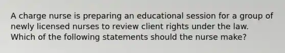 A charge nurse is preparing an educational session for a group of newly licensed nurses to review client rights under the law. Which of the following statements should the nurse make?