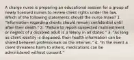 A charge nurse is preparing an educational session for a group of newly licensed nurses to review client rights under the law. Which of the following statements should the nurse make? 1. "Information regarding clients should remain confidential until after their death." 2. "Failure to report suspected maltreatment or neglect of a disabled adult is a felony in all states." 3. "As long as client identity is disguised, their health information can be shared between professionals on the internet." 4. "In the event a client threatens harm to others, medications can be administered without consent."