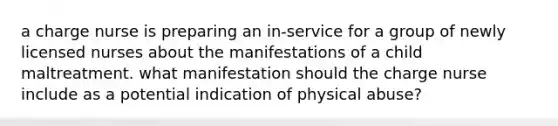 a charge nurse is preparing an in-service for a group of newly licensed nurses about the manifestations of a child maltreatment. what manifestation should the charge nurse include as a potential indication of physical abuse?