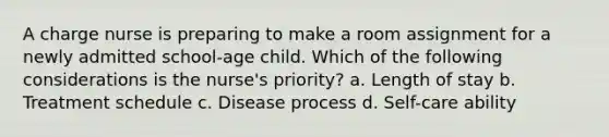 A charge nurse is preparing to make a room assignment for a newly admitted school-age child. Which of the following considerations is the nurse's priority? a. Length of stay b. Treatment schedule c. Disease process d. Self-care ability