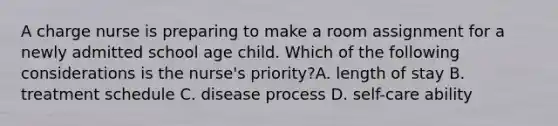 A charge nurse is preparing to make a room assignment for a newly admitted school age child. Which of the following considerations is the nurse's priority?A. length of stay B. treatment schedule C. disease process D. self-care ability