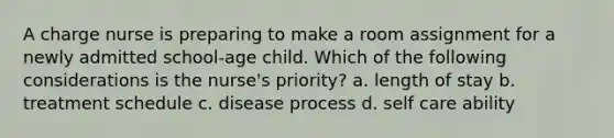 A charge nurse is preparing to make a room assignment for a newly admitted school-age child. Which of the following considerations is the nurse's priority? a. length of stay b. treatment schedule c. disease process d. self care ability