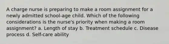 A charge nurse is preparing to make a room assignment for a newly admitted school-age child. Which of the following considerations is the nurse's priority when making a room assignment? a. Length of stay b. Treatment schedule c. Disease process d. Self-care ability