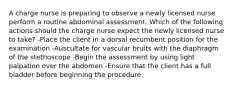 A charge nurse is preparing to observe a newly licensed nurse perform a routine abdominal assessment. Which of the following actions should the charge nurse expect the newly licensed nurse to take? -Place the client in a dorsal recumbent position for the examination -Auscultate for vascular bruits with the diaphragm of the stethoscope -Begin the assessment by using light palpation over the abdomen -Ensure that the client has a full bladder before beginning the procedure