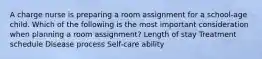 A charge nurse is preparing a room assignment for a school-age child. Which of the following is the most important consideration when planning a room assignment? Length of stay Treatment schedule Disease process Self-care ability