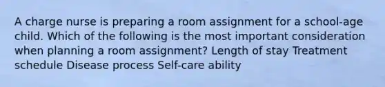 A charge nurse is preparing a room assignment for a school-age child. Which of the following is the most important consideration when planning a room assignment? Length of stay Treatment schedule Disease process Self-care ability