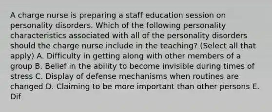 A charge nurse is preparing a staff education session on personality disorders. Which of the following personality characteristics associated with all of the personality disorders should the charge nurse include in the teaching? (Select all that apply) A. Difficulty in getting along with other members of a group B. Belief in the ability to become invisible during times of stress C. Display of defense mechanisms when routines are changed D. Claiming to be more important than other persons E. Dif