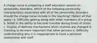 A charge nurse is preparing a staff education session on personality disorders. Which of the following personality characteristics associated with all of the personality disorders should the charge nurse include in the teaching? (Select all that apply.) a. Difficulty getting along with other members of a group b. Belief in the ability to become invisible during times of stress c. Display of defense mechanisms when routines are changed d. Claiming to be more important that other persons e. Difficulty understanding why it is inappropriate to have a personal relationship with staff