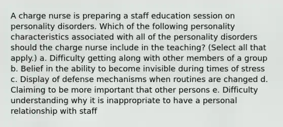 A charge nurse is preparing a staff education session on personality disorders. Which of the following personality characteristics associated with all of the personality disorders should the charge nurse include in the teaching? (Select all that apply.) a. Difficulty getting along with other members of a group b. Belief in the ability to become invisible during times of stress c. Display of defense mechanisms when routines are changed d. Claiming to be more important that other persons e. Difficulty understanding why it is inappropriate to have a personal relationship with staff