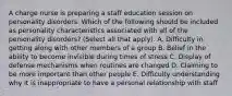 A charge nurse is preparing a staff education session on personality disorders. Which of the following should be included as personality characteristics associated with all of the personality disorders? (Select all that apply). A. Difficulty in getting along with other members of a group B. Belief in the ability to become invisible during times of stress C. Display of defense mechanisms when routines are changed D. Claiming to be more important than other people E. Difficulty understanding why it is inappropriate to have a personal relationship with staff