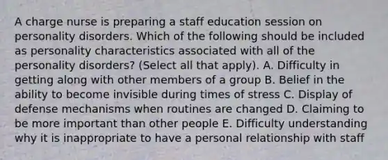 A charge nurse is preparing a staff education session on personality disorders. Which of the following should be included as personality characteristics associated with all of the personality disorders? (Select all that apply). A. Difficulty in getting along with other members of a group B. Belief in the ability to become invisible during times of stress C. Display of defense mechanisms when routines are changed D. Claiming to be more important than other people E. Difficulty understanding why it is inappropriate to have a personal relationship with staff