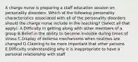 A charge nurse is preparing a staff education session on personality disorders. Which of the following personality characteristics associated with all of the personality disorders should the charge nurse include in the teaching? (Select all that apply). A.Difficulty in getting along with other members of a group B.Belief in the ability to become invisible during times of stress C.Display of defense mechanisms when routines are changed D.Claiming to be more important that other persons E.Difficulty understanding why it is inappropriate to have a personal relationship with staff