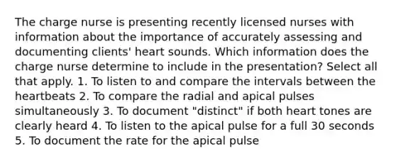 The charge nurse is presenting recently licensed nurses with information about the importance of accurately assessing and documenting clients' heart sounds. Which information does the charge nurse determine to include in the presentation? Select all that apply. 1. To listen to and compare the intervals between the heartbeats 2. To compare the radial and apical pulses simultaneously 3. To document "distinct" if both heart tones are clearly heard 4. To listen to the apical pulse for a full 30 seconds 5. To document the rate for the apical pulse