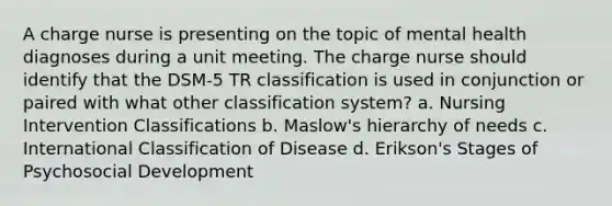 A charge nurse is presenting on the topic of mental health diagnoses during a unit meeting. The charge nurse should identify that the DSM-5 TR classification is used in conjunction or paired with what other classification system? a. Nursing Intervention Classifications b. Maslow's hierarchy of needs c. International Classification of Disease d. Erikson's Stages of Psychosocial Development