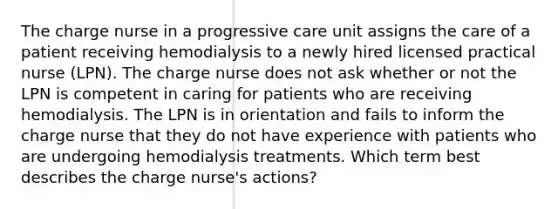 The charge nurse in a progressive care unit assigns the care of a patient receiving hemodialysis to a newly hired licensed practical nurse (LPN). The charge nurse does not ask whether or not the LPN is competent in caring for patients who are receiving hemodialysis. The LPN is in orientation and fails to inform the charge nurse that they do not have experience with patients who are undergoing hemodialysis treatments. Which term best describes the charge nurse's actions?