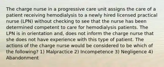 The charge nurse in a progressive care unit assigns the care of a patient receiving hemodialysis to a newly hired licensed practical nurse (LPN) without checking to see that the nurse has been determined competent to care for hemodialysis patients. The LPN is in orientation and, does not inform the charge nurse that she does not have experience with this type of patient. The actions of the charge nurse would be considered to be which of the following? 1) Malpractice 2) Incompetence 3) Negligence 4) Abandonment