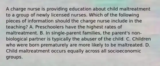 A charge nurse is providing education about child maltreatment to a group of newly licensed nurses. Which of the following pieces of information should the charge nurse include in the teaching? A. Preschoolers have the highest rates of maltreatment. B. In single-parent families, the parent's non-biological partner is typically the abuser of the child. C. Children who were born prematurely are more likely to be maltreated. D. Child maltreatment occurs equally across all socioeconomic groups.