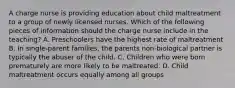 A charge nurse is providing education about child maltreatment to a group of newly licensed nurses. Which of the following pieces of information should the charge nurse include in the teaching? A. Preschoolers have the highest rate of maltreatment B. In single-parent families, the parents non-biological partner is typically the abuser of the child. C. Children who were born prematurely are more likely to be maltreated. D. Child maltreatment occurs equally among all groups