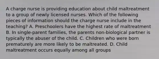 A charge nurse is providing education about child maltreatment to a group of newly licensed nurses. Which of the following pieces of information should the charge nurse include in the teaching? A. Preschoolers have the highest rate of maltreatment B. In single-parent families, the parents non-biological partner is typically the abuser of the child. C. Children who were born prematurely are more likely to be maltreated. D. Child maltreatment occurs equally among all groups