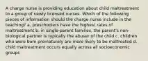 A charge nurse is providing education about child maltreatment to a group of newly licensed nurses. Which of the following pieces of information should the charge nurse include in the teaching? a. preschoolers have the highest rates of maltreatment b. in single-parent families, the parent's non-biological partner is typically the abuser of the child c. children who were born prematurely are more likely to be maltreated d. child maltreatment occurs equally across all socioeconomic groups