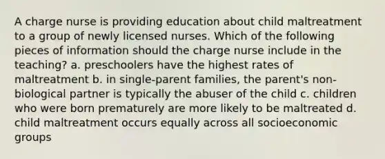 A charge nurse is providing education about child maltreatment to a group of newly licensed nurses. Which of the following pieces of information should the charge nurse include in the teaching? a. preschoolers have the highest rates of maltreatment b. in single-parent families, the parent's non-biological partner is typically the abuser of the child c. children who were born prematurely are more likely to be maltreated d. child maltreatment occurs equally across all socioeconomic groups