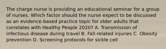 The charge nurse is providing an educational seminar for a group of nurses. Which factor should the nurse expect to be discussed as an​ evidence-based practice topic for older adults that correlates with Healthy People 2020​? A. Transmission of infectious disease during travel B. Fall-related injuries C. Obesity prevention D. Screening protocols for sickle cell