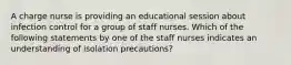 A charge nurse is providing an educational session about infection control for a group of staff nurses. Which of the following statements by one of the staff nurses indicates an understanding of isolation precautions?