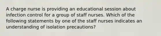 A charge nurse is providing an educational session about infection control for a group of staff nurses. Which of the following statements by one of the staff nurses indicates an understanding of isolation precautions?