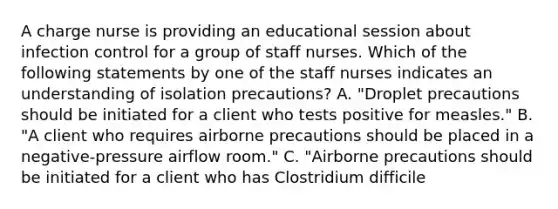 A charge nurse is providing an educational session about infection control for a group of staff nurses. Which of the following statements by one of the staff nurses indicates an understanding of isolation precautions? A. "Droplet precautions should be initiated for a client who tests positive for measles." B. "A client who requires airborne precautions should be placed in a negative-pressure airflow room." C. "Airborne precautions should be initiated for a client who has Clostridium difficile