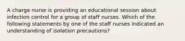 A charge nurse is providing an educational session about infection control for a group of staff nurses. Which of the following statements by one of the staff nurses indicated an understanding of isolation precautions?